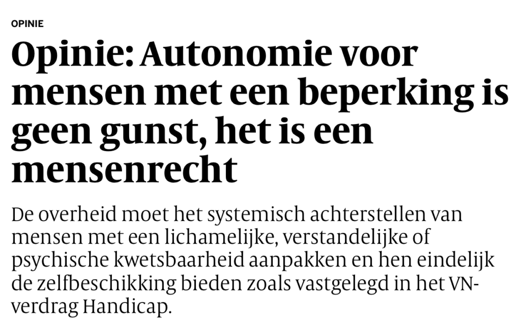 Printscreen van de Volkskrant in de opinierubriek.
In dikgedrukte titel: Opinie: Autonomie voor mensen met een beperking is geen gunst, het is een mensenrecht. 

De tekst gaat als volgt verder: De overheid moet het systemisch achterstellen van mensen met een lichamelijke, verstandelijke of psychische kwetsbaarheid aanpakken en hen eindelijk de zelfbeschikking bieden zoals vastgelegd in het VN-verdrag Handicap.